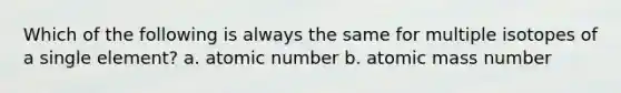 Which of the following is always the same for multiple isotopes of a single element? a. atomic number b. atomic mass number