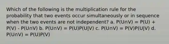 Which of the following is the multiplication rule for the probability that two events occur simultaneously or in sequence when the two events are not independent? a. P(U∩V) = P(U) + P(V) - P(U∩V) b. P(U∩V) = P(U)P(U|V) c. P(U∩V) = P(V)P(U|V) d. P(U∩V) = P(U)P(V)