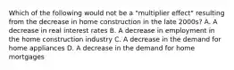 Which of the following would not be a "multiplier effect" resulting from the decrease in home construction in the late 2000s? A. A decrease in real interest rates B. A decrease in employment in the home construction industry C. A decrease in the demand for home appliances D. A decrease in the demand for home mortgages