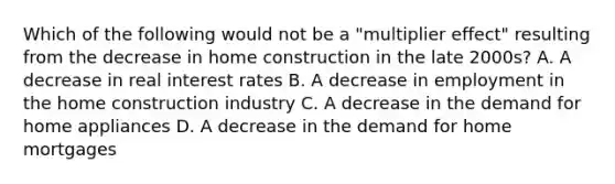 Which of the following would not be a "multiplier effect" resulting from the decrease in home construction in the late 2000s? A. A decrease in real interest rates B. A decrease in employment in the home construction industry C. A decrease in the demand for home appliances D. A decrease in the demand for home mortgages