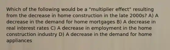 Which of the following would be a "multiplier effect" resulting from the decrease in home construction in the late 2000s? A) A decrease in the demand for home mortgages B) A decrease in real interest rates C) A decrease in employment in the home construction industry D) A decrease in the demand for home appliances