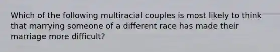 Which of the following multiracial couples is most likely to think that marrying someone of a different race has made their marriage more difficult?