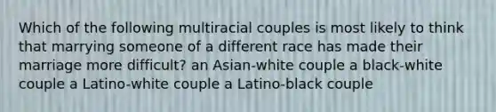 Which of the following multiracial couples is most likely to think that marrying someone of a different race has made their marriage more difficult? an Asian-white couple a black-white couple a Latino-white couple a Latino-black couple