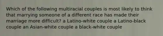 Which of the following multiracial couples is most likely to think that marrying someone of a different race has made their marriage more difficult? a Latino-white couple a Latino-black couple an Asian-white couple a black-white couple