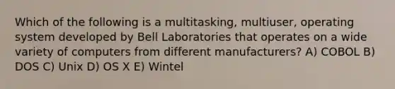 Which of the following is a multitasking, multiuser, operating system developed by Bell Laboratories that operates on a wide variety of computers from different manufacturers? A) COBOL B) DOS C) Unix D) OS X E) Wintel