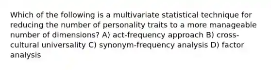 Which of the following is a multivariate statistical technique for reducing the number of personality traits to a more manageable number of dimensions? A) act-frequency approach B) cross-cultural universality C) synonym-frequency analysis D) factor analysis