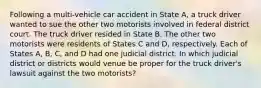 Following a multi-vehicle car accident in State A, a truck driver wanted to sue the other two motorists involved in federal district court. The truck driver resided in State B. The other two motorists were residents of States C and D, respectively. Each of States A, B, C, and D had one judicial district. In which judicial district or districts would venue be proper for the truck driver's lawsuit against the two motorists?