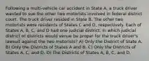 Following a multi-vehicle car accident in State A, a truck driver wanted to sue the other two motorists involved in federal district court. The truck driver resided in State B. The other two motorists were residents of States C and D, respectively. Each of States A, B, C, and D had one judicial district. In which judicial district or districts would venue be proper for the truck driver's lawsuit against the two motorists? A) Only the District of State A. B) Only the Districts of States A and B. C) Only the Districts of States A, C, and D. D) The Districts of States A, B, C, and D.