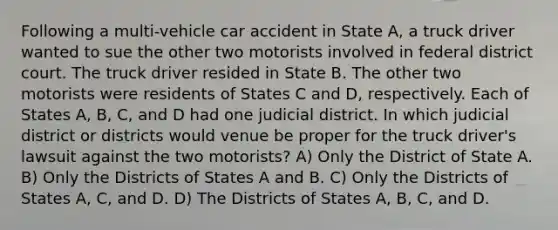 Following a multi-vehicle car accident in State A, a truck driver wanted to sue the other two motorists involved in federal district court. The truck driver resided in State B. The other two motorists were residents of States C and D, respectively. Each of States A, B, C, and D had one judicial district. In which judicial district or districts would venue be proper for the truck driver's lawsuit against the two motorists? A) Only the District of State A. B) Only the Districts of States A and B. C) Only the Districts of States A, C, and D. D) The Districts of States A, B, C, and D.