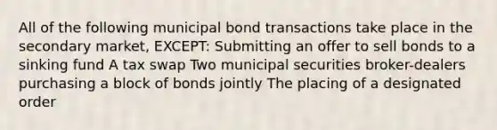 All of the following municipal bond transactions take place in the secondary market, EXCEPT: Submitting an offer to sell bonds to a sinking fund A tax swap Two municipal securities broker-dealers purchasing a block of bonds jointly The placing of a designated order