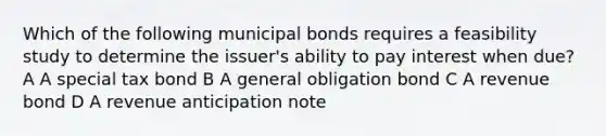 Which of the following municipal bonds requires a feasibility study to determine the issuer's ability to pay interest when due? A A special tax bond B A general obligation bond C A revenue bond D A revenue anticipation note