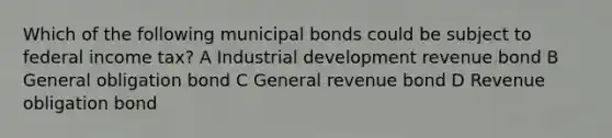 Which of the following municipal bonds could be subject to federal income tax? A Industrial development revenue bond B General obligation bond C General revenue bond D Revenue obligation bond