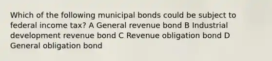 Which of the following municipal bonds could be subject to federal income tax? A General revenue bond B Industrial development revenue bond C Revenue obligation bond D General obligation bond