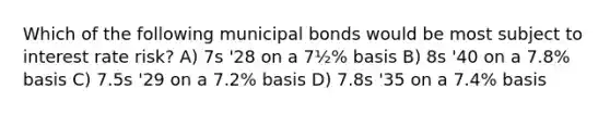 Which of the following municipal bonds would be most subject to interest rate risk? A) 7s '28 on a 7½% basis B) 8s '40 on a 7.8% basis C) 7.5s '29 on a 7.2% basis D) 7.8s '35 on a 7.4% basis