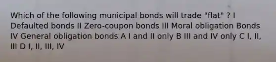 Which of the following municipal bonds will trade "flat" ? I Defaulted bonds II Zero-coupon bonds III Moral obligation Bonds IV General obligation bonds A I and II only B III and IV only C I, II, III D I, II, III, IV