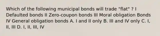 Which of the following municipal bonds will trade "flat" ? I Defaulted bonds II Zero-coupon bonds III Moral obligation Bonds IV General obligation bonds A. I and II only B. III and IV only C. I, II, III D. I, II, III, IV