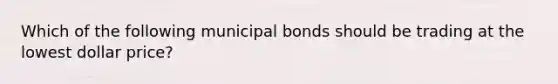 Which of the following municipal bonds should be trading at the lowest dollar price?