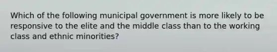 Which of the following municipal government is more likely to be responsive to the elite and the middle class than to the working class and ethnic minorities?