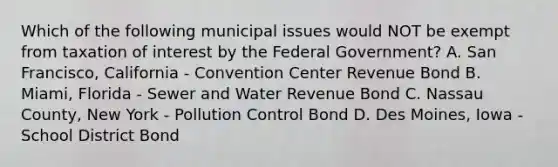 Which of the following municipal issues would NOT be exempt from taxation of interest by the Federal Government? A. San Francisco, California - Convention Center Revenue Bond B. Miami, Florida - Sewer and Water Revenue Bond C. Nassau County, New York - Pollution Control Bond D. Des Moines, Iowa - School District Bond