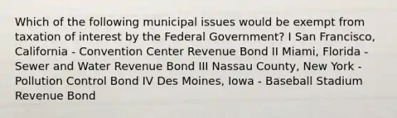 Which of the following municipal issues would be exempt from taxation of interest by the Federal Government? I San Francisco, California - Convention Center Revenue Bond II Miami, Florida - Sewer and Water Revenue Bond III Nassau County, New York - Pollution Control Bond IV Des Moines, Iowa - Baseball Stadium Revenue Bond