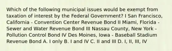 Which of the following municipal issues would be exempt from taxation of interest by the Federal Government? I San Francisco, California - Convention Center Revenue Bond II Miami, Florida - Sewer and Water Revenue Bond III Nassau County, New York - Pollution Control Bond IV Des Moines, Iowa - Baseball Stadium Revenue Bond A. I only B. I and IV C. II and III D. I, II, III, IV