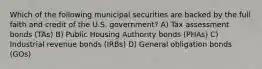 Which of the following municipal securities are backed by the full faith and credit of the U.S. government? A) Tax assessment bonds (TAs) B) Public Housing Authority bonds (PHAs) C) Industrial revenue bonds (IRBs) D) General obligation bonds (GOs)