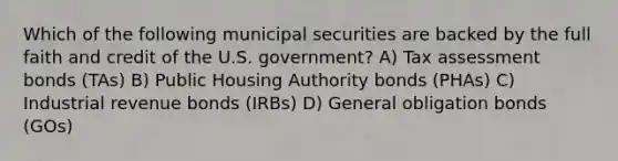 Which of the following municipal securities are backed by the full faith and credit of the U.S. government? A) Tax assessment bonds (TAs) B) Public Housing Authority bonds (PHAs) C) Industrial revenue bonds (IRBs) D) General obligation bonds (GOs)