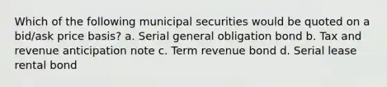 Which of the following municipal securities would be quoted on a bid/ask price basis? a. Serial general obligation bond b. Tax and revenue anticipation note c. Term revenue bond d. Serial lease rental bond