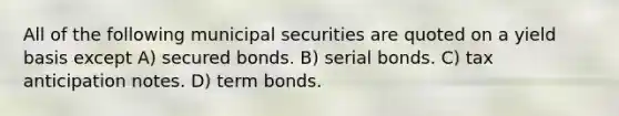 All of the following municipal securities are quoted on a yield basis except A) secured bonds. B) serial bonds. C) tax anticipation notes. D) term bonds.