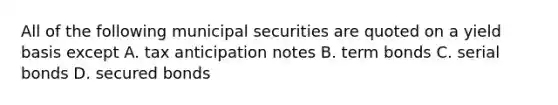 All of the following municipal securities are quoted on a yield basis except A. tax anticipation notes B. term bonds C. serial bonds D. secured bonds