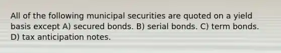 All of the following municipal securities are quoted on a yield basis except A) secured bonds. B) serial bonds. C) term bonds. D) tax anticipation notes.