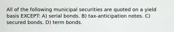 All of the following municipal securities are quoted on a yield basis EXCEPT: A) serial bonds. B) tax-anticipation notes. C) secured bonds. D) term bonds.