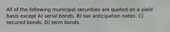 All of the following municipal securities are quoted on a yield basis except A) serial bonds. B) tax anticipation notes. C) secured bonds. D) term bonds.