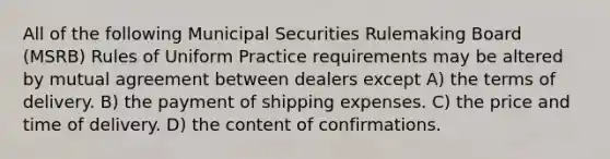 All of the following Municipal Securities Rulemaking Board (MSRB) Rules of Uniform Practice requirements may be altered by mutual agreement between dealers except A) the terms of delivery. B) the payment of shipping expenses. C) the price and time of delivery. D) the content of confirmations.