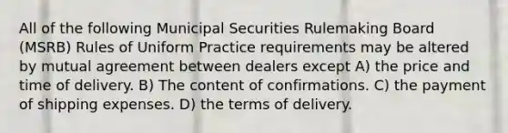 All of the following Municipal Securities Rulemaking Board (MSRB) Rules of Uniform Practice requirements may be altered by mutual agreement between dealers except A) the price and time of delivery. B) The content of confirmations. C) the payment of shipping expenses. D) the terms of delivery.