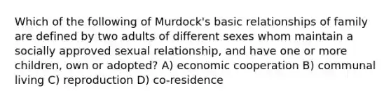 Which of the following of Murdock's basic relationships of family are defined by two adults of different sexes whom maintain a socially approved sexual relationship, and have one or more children, own or adopted? A) economic cooperation B) communal living C) reproduction D) co-residence