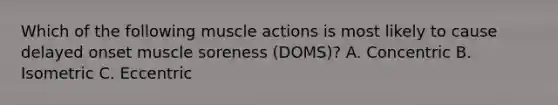 Which of the following muscle actions is most likely to cause delayed onset muscle soreness (DOMS)? A. Concentric B. Isometric C. Eccentric