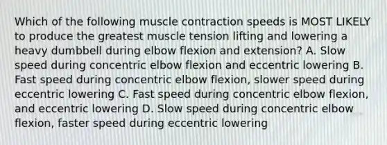 Which of the following muscle contraction speeds is MOST LIKELY to produce the greatest muscle tension lifting and lowering a heavy dumbbell during elbow flexion and extension? A. Slow speed during concentric elbow flexion and eccentric lowering B. Fast speed during concentric elbow flexion, slower speed during eccentric lowering C. Fast speed during concentric elbow flexion, and eccentric lowering D. Slow speed during concentric elbow flexion, faster speed during eccentric lowering