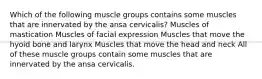 Which of the following muscle groups contains some muscles that are innervated by the ansa cervicalis? Muscles of mastication Muscles of facial expression Muscles that move the hyoid bone and larynx Muscles that move the head and neck All of these muscle groups contain some muscles that are innervated by the ansa cervicalis.