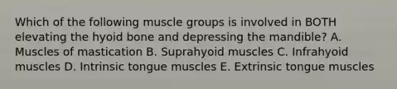 Which of the following muscle groups is involved in BOTH elevating the hyoid bone and depressing the mandible? A. Muscles of mastication B. Suprahyoid muscles C. Infrahyoid muscles D. Intrinsic tongue muscles E. Extrinsic tongue muscles