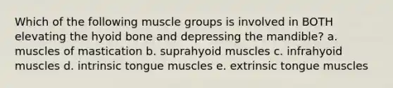 Which of the following muscle groups is involved in BOTH elevating the <a href='https://www.questionai.com/knowledge/kVV1acPC4Z-hyoid-bone' class='anchor-knowledge'>hyoid bone</a> and depressing the mandible? a. muscles of mastication b. suprahyoid muscles c. infrahyoid muscles d. intrinsic tongue muscles e. extrinsic tongue muscles