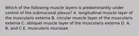 Which of the following muscle layers is predominantly under control of the submucosal plexus? A. longitudinal muscle layer of the muscularis externa B. circular muscle layer of the muscularis externa C. obliquel muscle layer of the muscularis externa D. A, B, and C E. muscularis mucosae