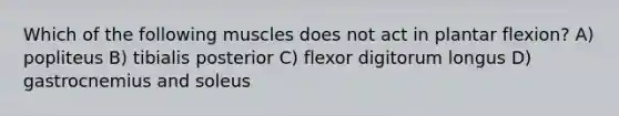 Which of the following muscles does not act in plantar flexion? A) popliteus B) tibialis posterior C) flexor digitorum longus D) gastrocnemius and soleus