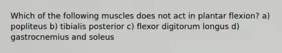 Which of the following muscles does not act in plantar flexion? a) popliteus b) tibialis posterior c) flexor digitorum longus d) gastrocnemius and soleus