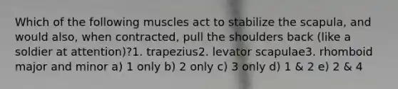 Which of the following muscles act to stabilize the scapula, and would also, when contracted, pull the shoulders back (like a soldier at attention)?1. trapezius2. levator scapulae3. rhomboid major and minor a) 1 only b) 2 only c) 3 only d) 1 & 2 e) 2 & 4