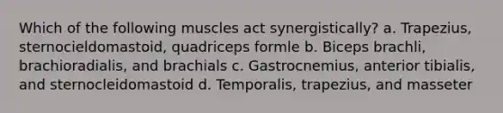 Which of the following muscles act synergistically? a. Trapezius, sternocieldomastoid, quadriceps formle b. Biceps brachli, brachioradialis, and brachials c. Gastrocnemius, anterior tibialis, and sternocleidomastoid d. Temporalis, trapezius, and masseter