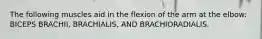 The following muscles aid in the flexion of the arm at the elbow: BICEPS BRACHII, BRACHIALIS, AND BRACHIORADIALIS.