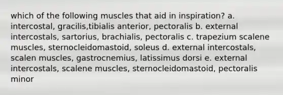 which of the following muscles that aid in inspiration? a. intercostal, gracilis,tibialis anterior, pectoralis b. external intercostals, sartorius, brachialis, pectoralis c. trapezium scalene muscles, sternocleidomastoid, soleus d. external intercostals, scalen muscles, gastrocnemius, latissimus dorsi e. external intercostals, scalene muscles, sternocleidomastoid, pectoralis minor