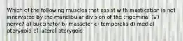 Which of the following muscles that assist with mastication is not innervated by the mandibular division of the trigeminal (V) nerve? a) buccinator b) masseter c) temporalis d) medial pterygoid e) lateral pterygoid