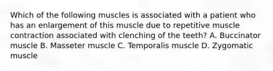 Which of the following muscles is associated with a patient who has an enlargement of this muscle due to repetitive muscle contraction associated with clenching of the teeth? A. Buccinator muscle B. Masseter muscle C. Temporalis muscle D. Zygomatic muscle